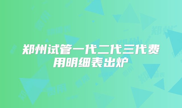 郑州试管一代二代三代费用明细表出炉