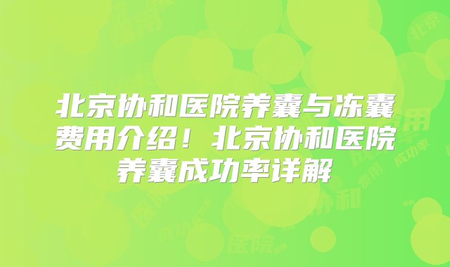 北京协和医院养囊与冻囊费用介绍！北京协和医院养囊成功率详解