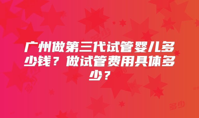 广州做第三代试管婴儿多少钱？做试管费用具体多少？