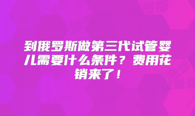 到俄罗斯做第三代试管婴儿需要什么条件？费用花销来了！