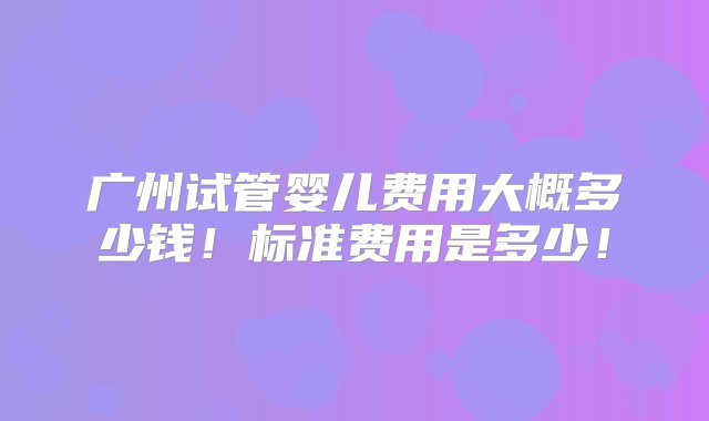 广州试管婴儿费用大概多少钱！标准费用是多少！