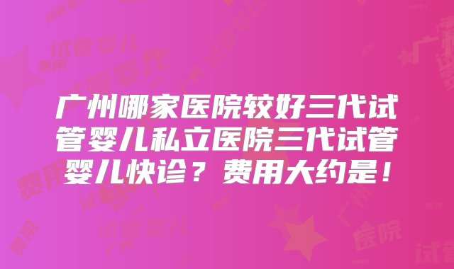 广州哪家医院较好三代试管婴儿私立医院三代试管婴儿快诊？费用大约是！