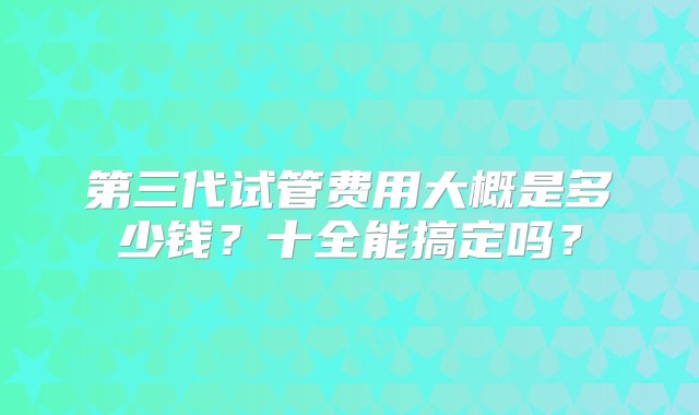 第三代试管费用大概是多少钱？十全能搞定吗？