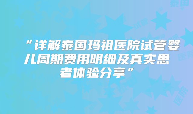 “详解泰国玛祖医院试管婴儿周期费用明细及真实患者体验分享”