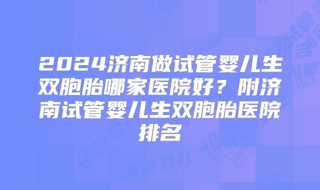 2024济南做试管婴儿生双胞胎哪家医院好？附济南试管婴儿生双胞胎医院排名