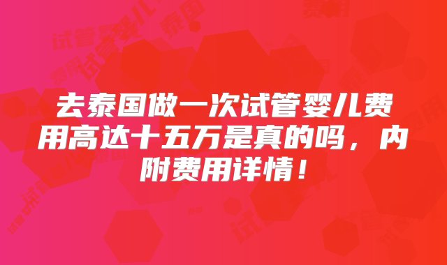 去泰国做一次试管婴儿费用高达十五万是真的吗，内附费用详情！