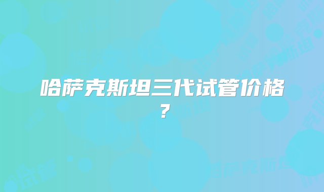 哈萨克斯坦三代试管价格？