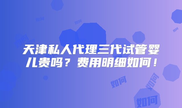 天津私人代理三代试管婴儿贵吗？费用明细如何！