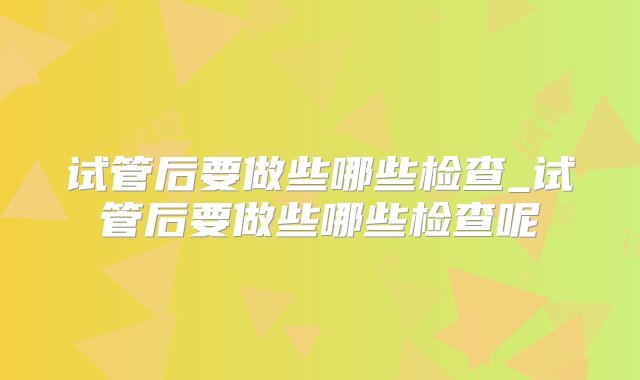 试管后要做些哪些检查_试管后要做些哪些检查呢