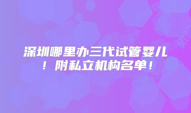 深圳哪里办三代试管婴儿！附私立机构名单！