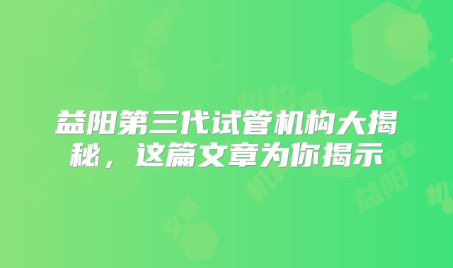 益阳第三代试管机构大揭秘，这篇文章为你揭示