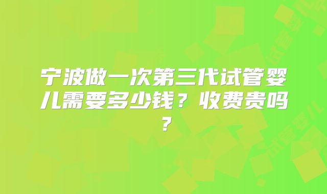 宁波做一次第三代试管婴儿需要多少钱？收费贵吗？