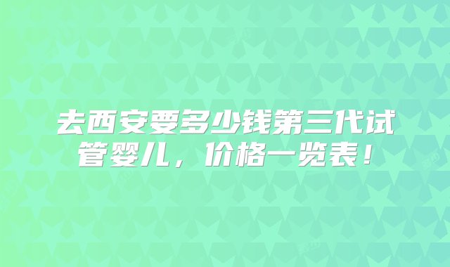 去西安要多少钱第三代试管婴儿，价格一览表！