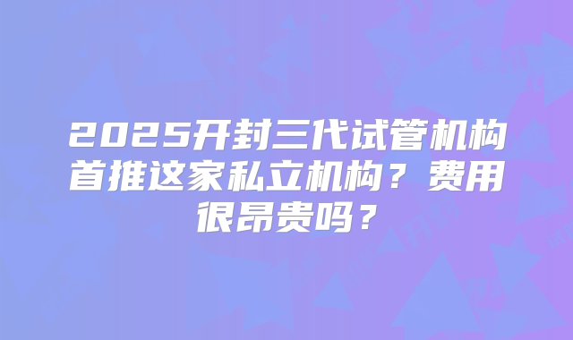 2025开封三代试管机构首推这家私立机构？费用很昂贵吗？