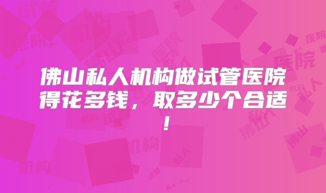 佛山私人机构做试管医院得花多钱，取多少个合适！