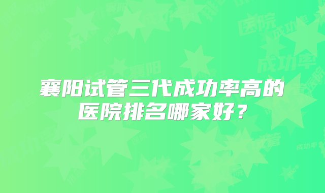 襄阳试管三代成功率高的医院排名哪家好？