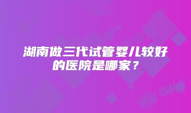 湖南做三代试管婴儿较好的医院是哪家？