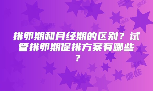 排卵期和月经期的区别？试管排卵期促排方案有哪些？