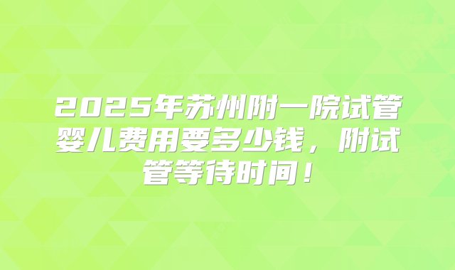 2025年苏州附一院试管婴儿费用要多少钱，附试管等待时间！