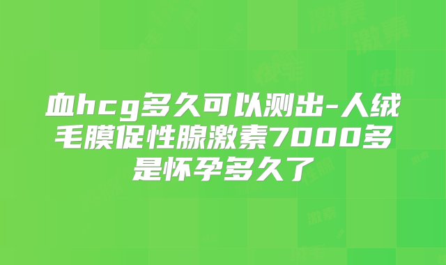 血hcg多久可以测出-人绒毛膜促性腺激素7000多是怀孕多久了