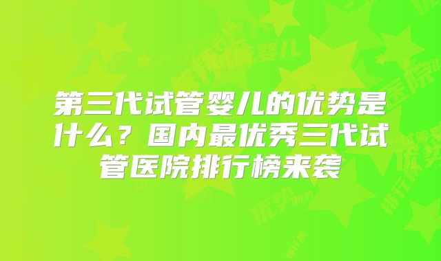 第三代试管婴儿的优势是什么？国内最优秀三代试管医院排行榜来袭