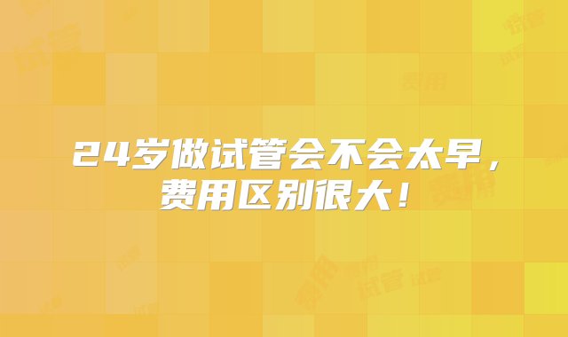 24岁做试管会不会太早，费用区别很大！