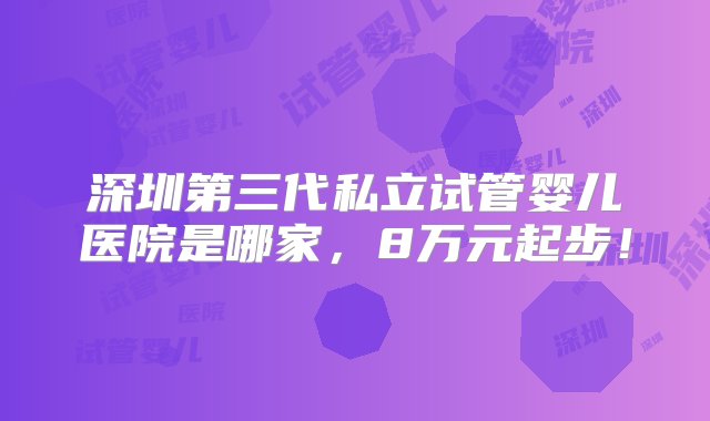 深圳第三代私立试管婴儿医院是哪家，8万元起步！