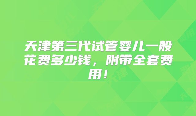 天津第三代试管婴儿一般花费多少钱，附带全套费用！