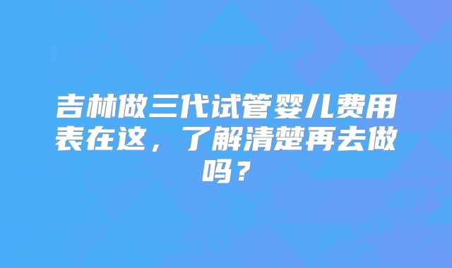 吉林做三代试管婴儿费用表在这，了解清楚再去做吗？