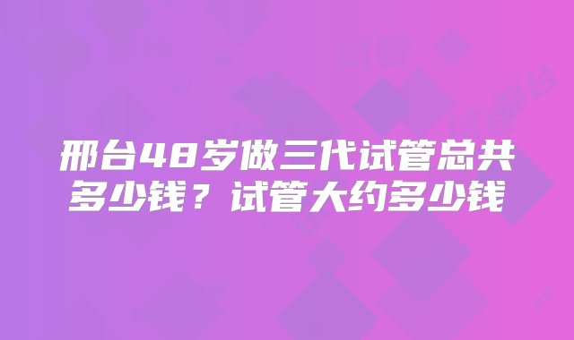 邢台48岁做三代试管总共多少钱？试管大约多少钱