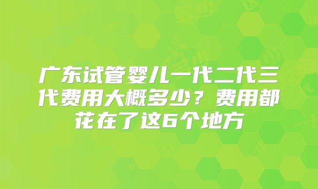 广东试管婴儿一代二代三代费用大概多少？费用都花在了这6个地方