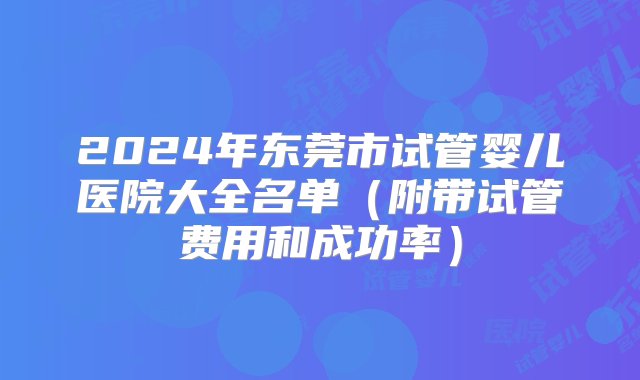 2024年东莞市试管婴儿医院大全名单（附带试管费用和成功率）