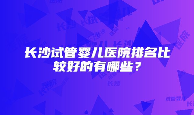 长沙试管婴儿医院排名比较好的有哪些？