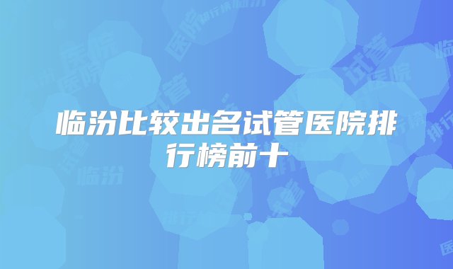 临汾比较出名试管医院排行榜前十