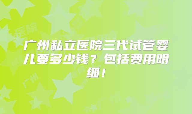 广州私立医院三代试管婴儿要多少钱？包括费用明细！