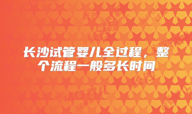 长沙试管婴儿全过程，整个流程一般多长时间