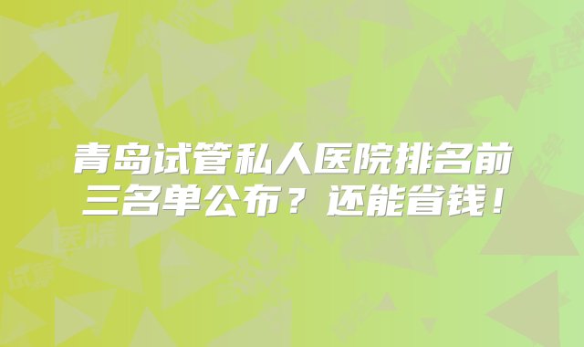 青岛试管私人医院排名前三名单公布？还能省钱！