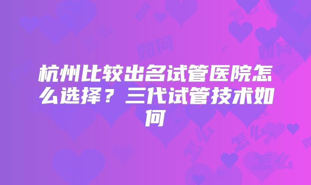 杭州比较出名试管医院怎么选择？三代试管技术如何