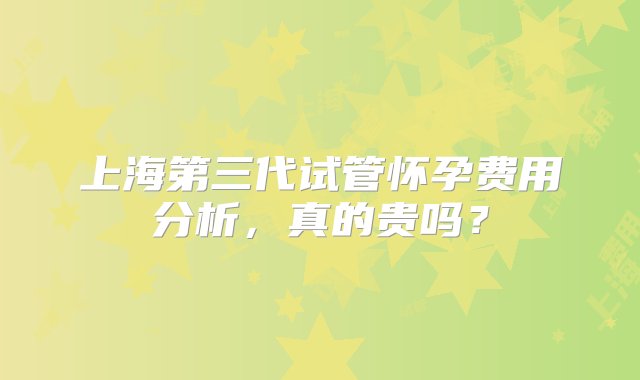 上海第三代试管怀孕费用分析，真的贵吗？