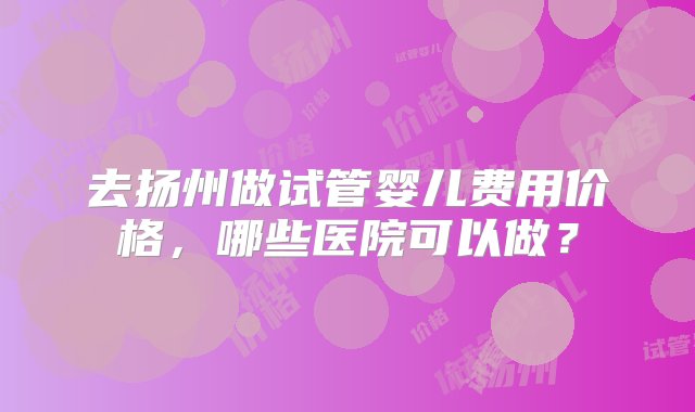 去扬州做试管婴儿费用价格，哪些医院可以做？