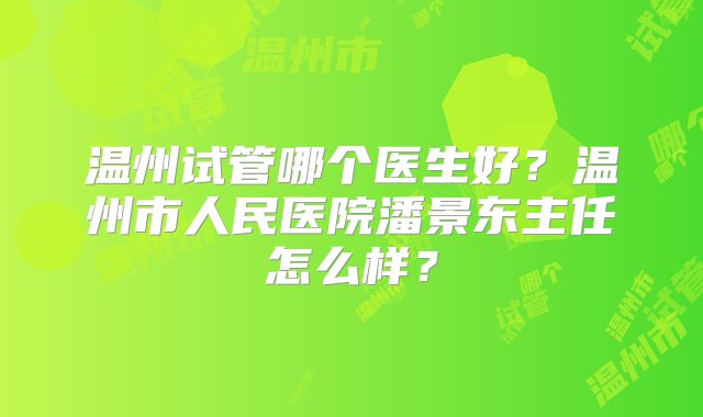 温州试管哪个医生好？温州市人民医院潘景东主任怎么样？