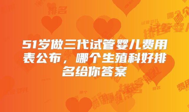 51岁做三代试管婴儿费用表公布，哪个生殖科好排名给你答案