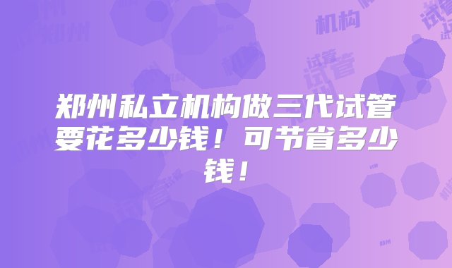 郑州私立机构做三代试管要花多少钱！可节省多少钱！