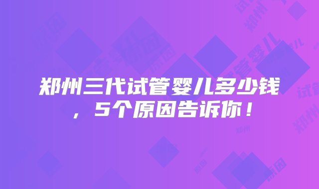 郑州三代试管婴儿多少钱，5个原因告诉你！