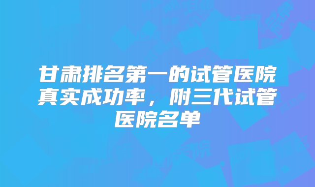 甘肃排名第一的试管医院真实成功率，附三代试管医院名单