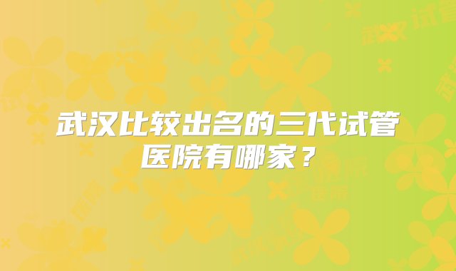 武汉比较出名的三代试管医院有哪家？