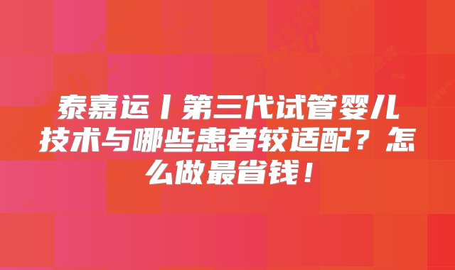 泰嘉运丨第三代试管婴儿技术与哪些患者较适配？怎么做最省钱！