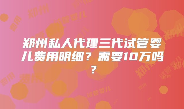 郑州私人代理三代试管婴儿费用明细？需要10万吗？