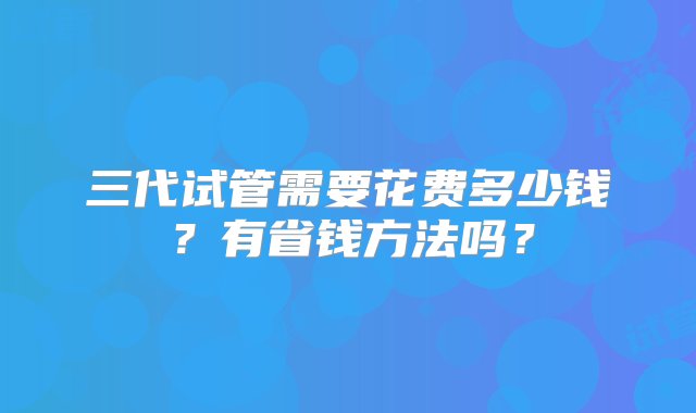 三代试管需要花费多少钱？有省钱方法吗？