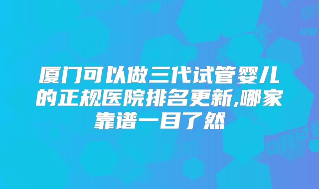 厦门可以做三代试管婴儿的正规医院排名更新,哪家靠谱一目了然